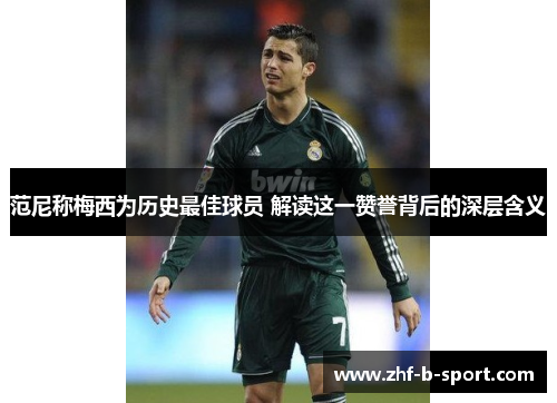 范尼称梅西为历史最佳球员 解读这一赞誉背后的深层含义