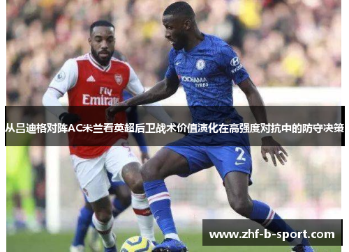从吕迪格对阵AC米兰看英超后卫战术价值演化在高强度对抗中的防守决策