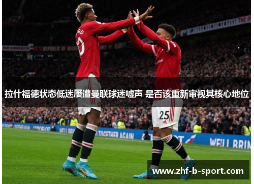 拉什福德状态低迷屡遭曼联球迷嘘声 是否该重新审视其核心地位